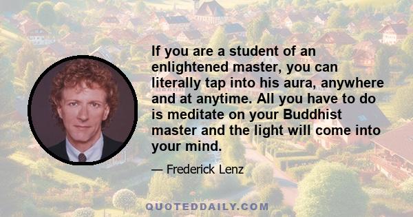 If you are a student of an enlightened master, you can literally tap into his aura, anywhere and at anytime. All you have to do is meditate on your Buddhist master and the light will come into your mind.