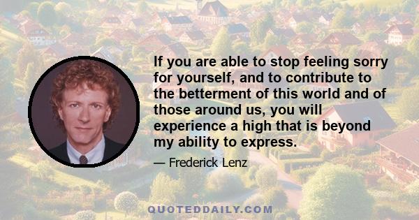 If you are able to stop feeling sorry for yourself, and to contribute to the betterment of this world and of those around us, you will experience a high that is beyond my ability to express.