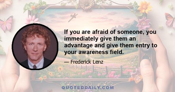 If you are afraid of someone, you immediately give them an advantage and give them entry to your awareness field.