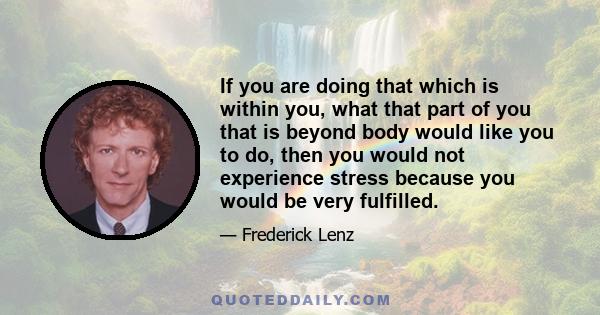 If you are doing that which is within you, what that part of you that is beyond body would like you to do, then you would not experience stress because you would be very fulfilled.