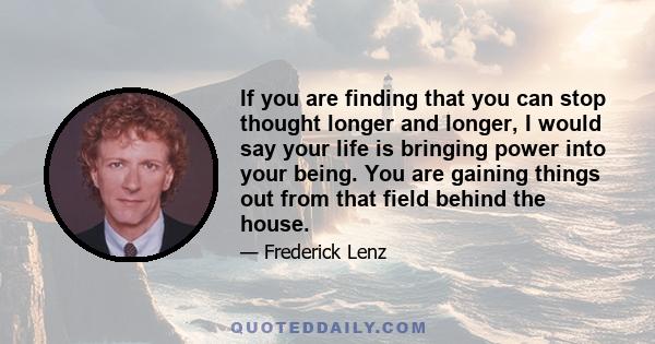 If you are finding that you can stop thought longer and longer, I would say your life is bringing power into your being. You are gaining things out from that field behind the house.