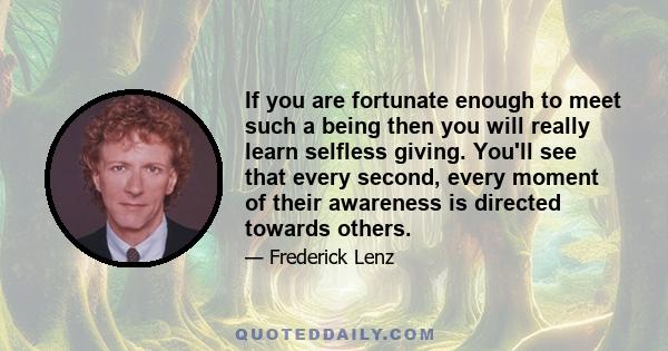 If you are fortunate enough to meet such a being then you will really learn selfless giving. You'll see that every second, every moment of their awareness is directed towards others.