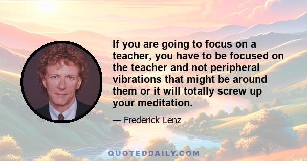 If you are going to focus on a teacher, you have to be focused on the teacher and not peripheral vibrations that might be around them or it will totally screw up your meditation.