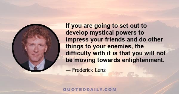 If you are going to set out to develop mystical powers to impress your friends and do other things to your enemies, the difficulty with it is that you will not be moving towards enlightenment.