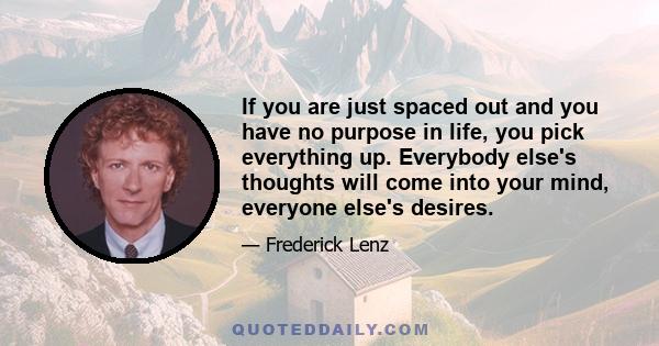 If you are just spaced out and you have no purpose in life, you pick everything up. Everybody else's thoughts will come into your mind, everyone else's desires.