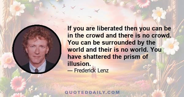 If you are liberated then you can be in the crowd and there is no crowd. You can be surrounded by the world and their is no world. You have shattered the prism of illusion.