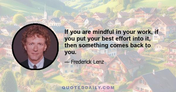 If you are mindful in your work, if you put your best effort into it, then something comes back to you.