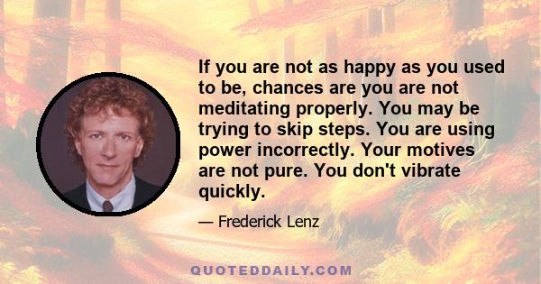 If you are not as happy as you used to be, chances are you are not meditating properly. You may be trying to skip steps. You are using power incorrectly. Your motives are not pure. You don't vibrate quickly.