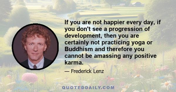 If you are not happier every day, if you don't see a progression of development, then you are certainly not practicing yoga or Buddhism and therefore you cannot be amassing any positive karma.