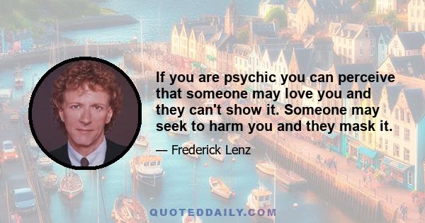 If you are psychic you can perceive that someone may love you and they can't show it. Someone may seek to harm you and they mask it.