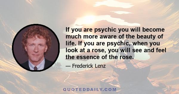 If you are psychic you will become much more aware of the beauty of life. If you are psychic, when you look at a rose, you will see and feel the essence of the rose.