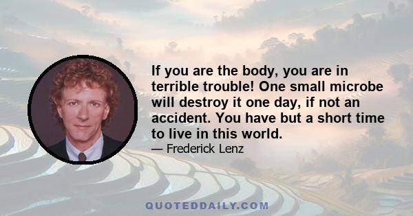 If you are the body, you are in terrible trouble! One small microbe will destroy it one day, if not an accident. You have but a short time to live in this world.