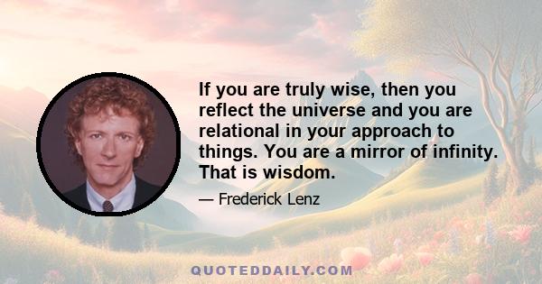 If you are truly wise, then you reflect the universe and you are relational in your approach to things. You are a mirror of infinity. That is wisdom.