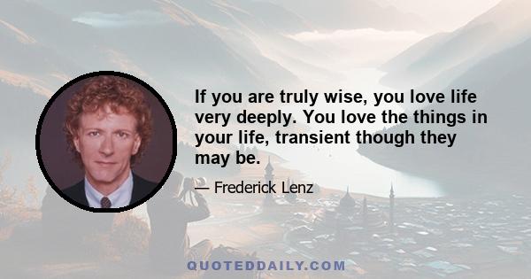 If you are truly wise, you love life very deeply. You love the things in your life, transient though they may be.