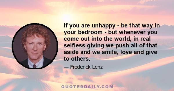 If you are unhappy - be that way in your bedroom - but whenever you come out into the world, in real selfless giving we push all of that aside and we smile, love and give to others.