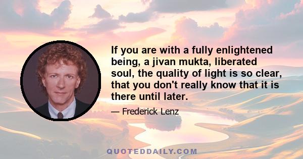 If you are with a fully enlightened being, a jivan mukta, liberated soul, the quality of light is so clear, that you don't really know that it is there until later.