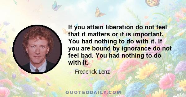 If you attain liberation do not feel that it matters or it is important. You had nothing to do with it. If you are bound by ignorance do not feel bad. You had nothing to do with it.