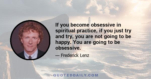 If you become obsessive in spiritual practice, if you just try and try, you are not going to be happy. You are going to be obsessive.