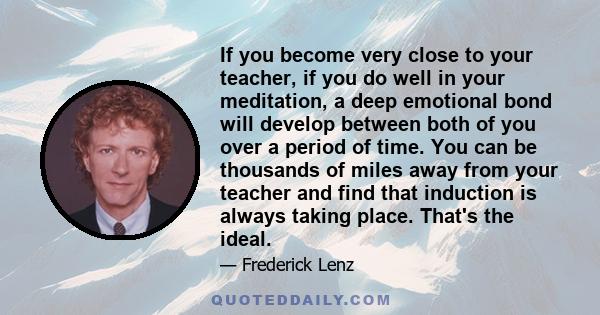 If you become very close to your teacher, if you do well in your meditation, a deep emotional bond will develop between both of you over a period of time. You can be thousands of miles away from your teacher and find