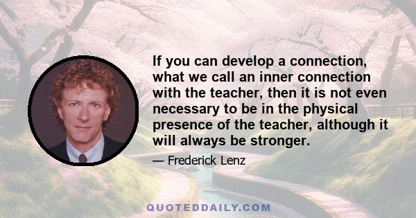 If you can develop a connection, what we call an inner connection with the teacher, then it is not even necessary to be in the physical presence of the teacher, although it will always be stronger.