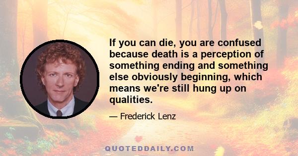 If you can die, you are confused because death is a perception of something ending and something else obviously beginning, which means we're still hung up on qualities.