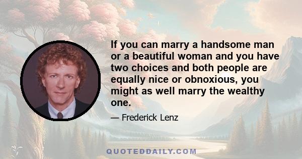 If you can marry a handsome man or a beautiful woman and you have two choices and both people are equally nice or obnoxious, you might as well marry the wealthy one.