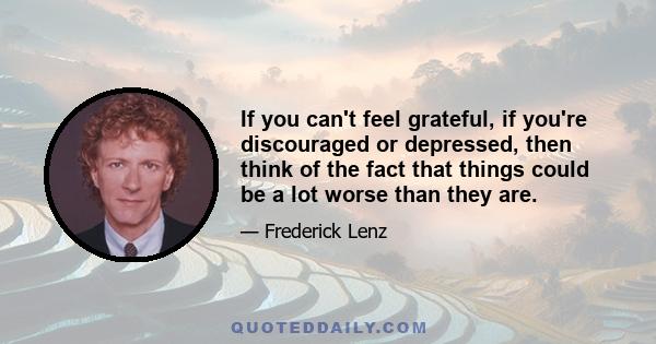 If you can't feel grateful, if you're discouraged or depressed, then think of the fact that things could be a lot worse than they are.