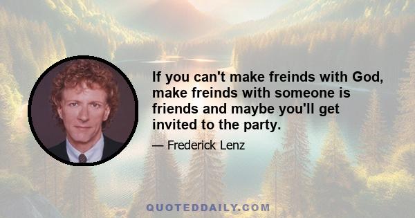 If you can't make freinds with God, make freinds with someone is friends and maybe you'll get invited to the party.