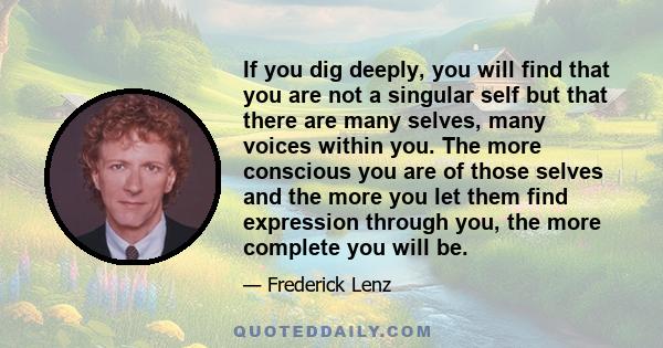 If you dig deeply, you will find that you are not a singular self but that there are many selves, many voices within you. The more conscious you are of those selves and the more you let them find expression through you, 