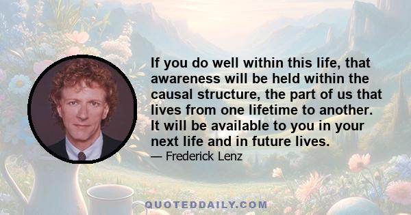 If you do well within this life, that awareness will be held within the causal structure, the part of us that lives from one lifetime to another. It will be available to you in your next life and in future lives.