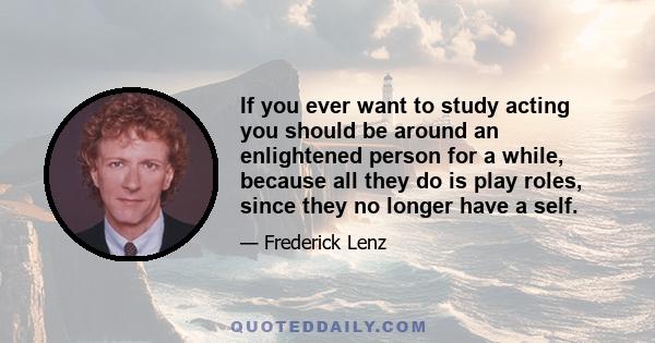 If you ever want to study acting you should be around an enlightened person for a while, because all they do is play roles, since they no longer have a self.