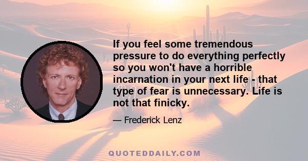 If you feel some tremendous pressure to do everything perfectly so you won't have a horrible incarnation in your next life - that type of fear is unnecessary. Life is not that finicky.