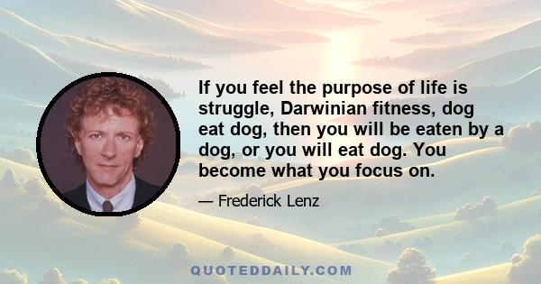 If you feel the purpose of life is struggle, Darwinian fitness, dog eat dog, then you will be eaten by a dog, or you will eat dog. You become what you focus on.