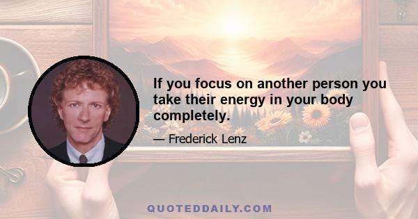 If you focus on another person you take their energy in your body completely.