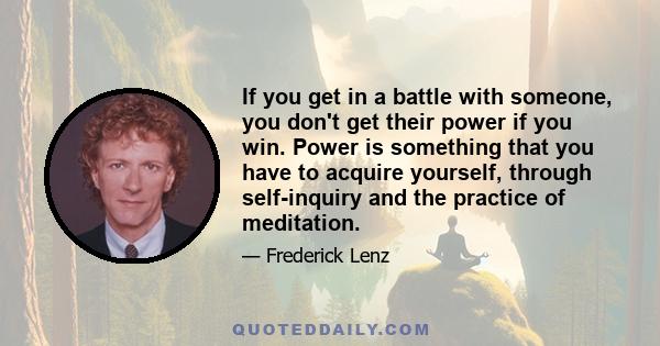 If you get in a battle with someone, you don't get their power if you win. Power is something that you have to acquire yourself, through self-inquiry and the practice of meditation.