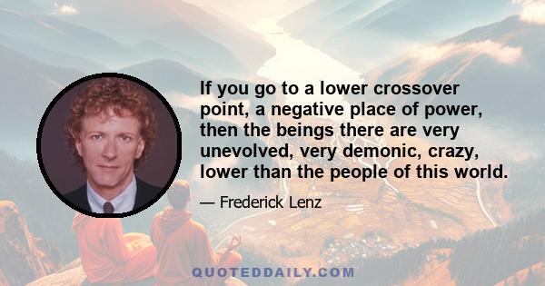 If you go to a lower crossover point, a negative place of power, then the beings there are very unevolved, very demonic, crazy, lower than the people of this world.