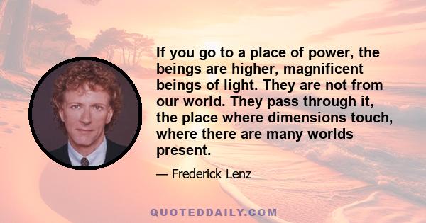 If you go to a place of power, the beings are higher, magnificent beings of light. They are not from our world. They pass through it, the place where dimensions touch, where there are many worlds present.