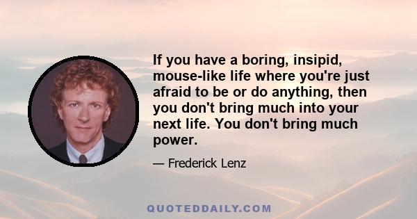 If you have a boring, insipid, mouse-like life where you're just afraid to be or do anything, then you don't bring much into your next life. You don't bring much power.