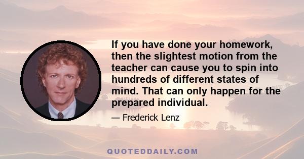 If you have done your homework, then the slightest motion from the teacher can cause you to spin into hundreds of different states of mind. That can only happen for the prepared individual.