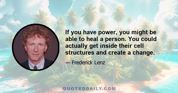 If you have power, you might be able to heal a person. You could actually get inside their cell structures and create a change.