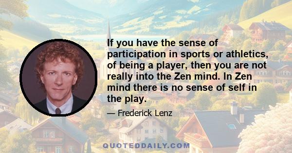 If you have the sense of participation in sports or athletics, of being a player, then you are not really into the Zen mind. In Zen mind there is no sense of self in the play.