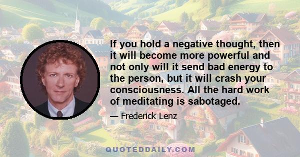 If you hold a negative thought, then it will become more powerful and not only will it send bad energy to the person, but it will crash your consciousness. All the hard work of meditating is sabotaged.