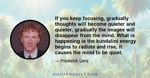 If you keep focusing, gradually thoughts will become quieter and quieter, gradually the images will disappear from the mind. What is happening is the kundalini energy begins to radiate and rise, it causes the mind to be 