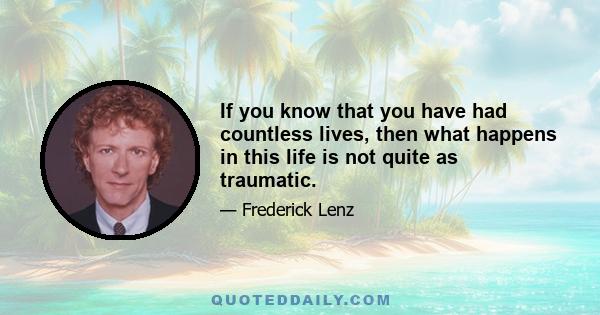 If you know that you have had countless lives, then what happens in this life is not quite as traumatic.