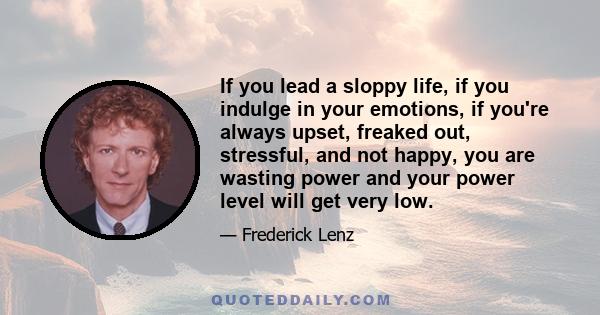 If you lead a sloppy life, if you indulge in your emotions, if you're always upset, freaked out, stressful, and not happy, you are wasting power and your power level will get very low.