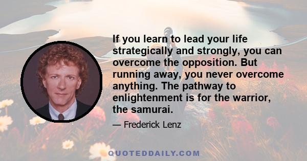 If you learn to lead your life strategically and strongly, you can overcome the opposition. But running away, you never overcome anything. The pathway to enlightenment is for the warrior, the samurai.