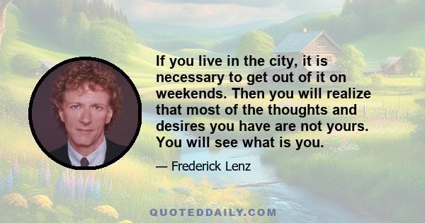 If you live in the city, it is necessary to get out of it on weekends. Then you will realize that most of the thoughts and desires you have are not yours. You will see what is you.