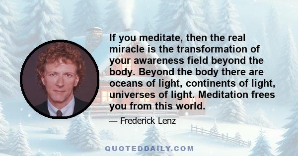 If you meditate, then the real miracle is the transformation of your awareness field beyond the body. Beyond the body there are oceans of light, continents of light, universes of light. Meditation frees you from this