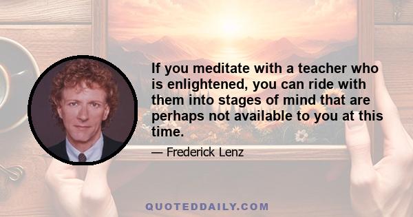 If you meditate with a teacher who is enlightened, you can ride with them into stages of mind that are perhaps not available to you at this time.