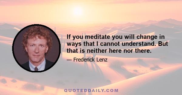 If you meditate you will change in ways that I cannot understand. But that is neither here nor there.